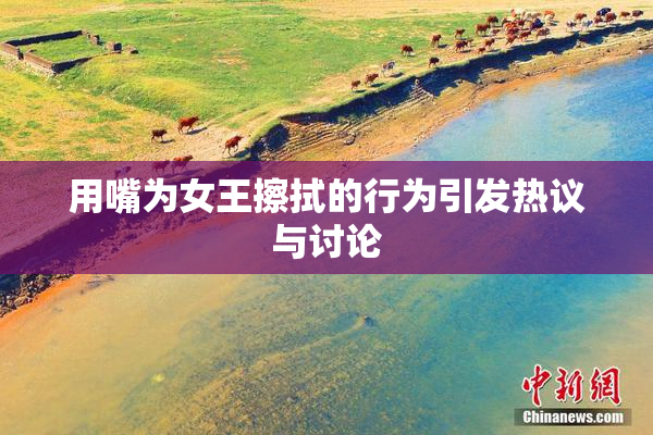 用嘴为女王擦拭的行为引发热议与讨论