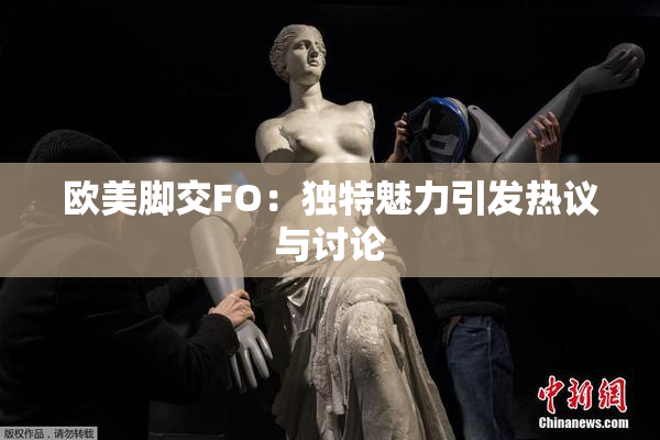 欧美脚交FO：独特魅力引发热议与讨论
