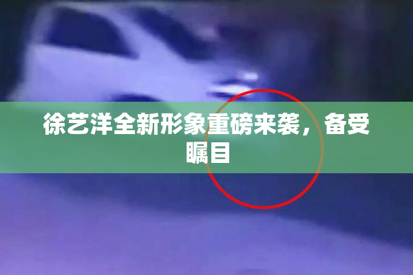徐艺洋全新形象重磅来袭，备受瞩目