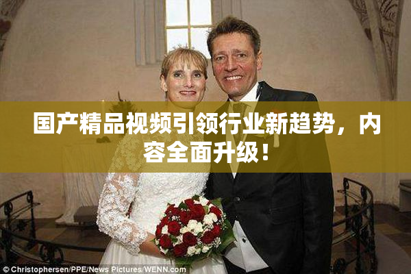 国产精品视频引领行业新趋势，内容全面升级！