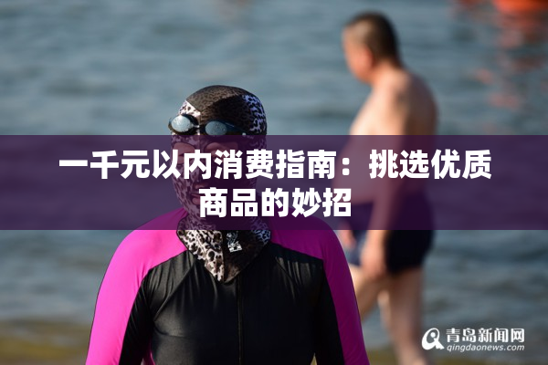 一千元以内消费指南：挑选优质商品的妙招