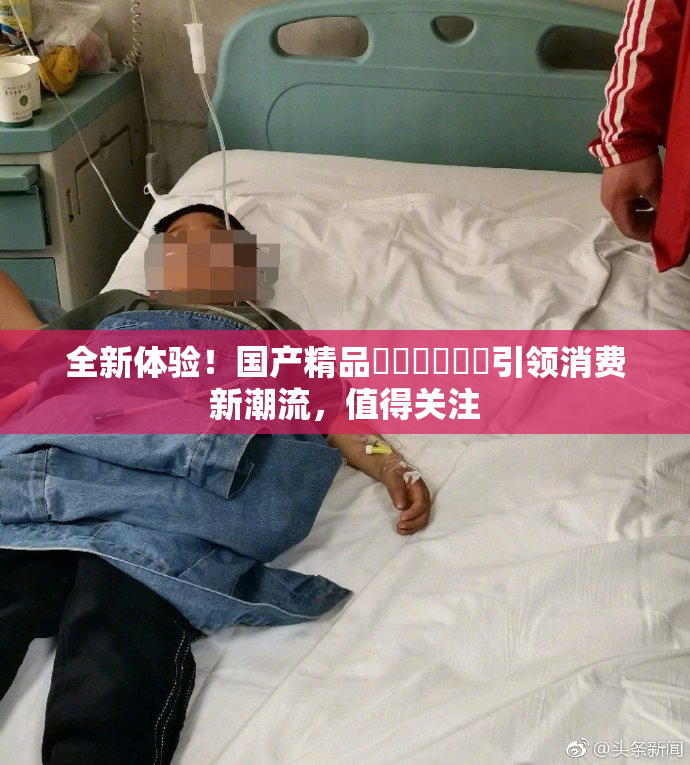 全新体验！国产精品❌‌❌‌❌‌引领消费新潮流，值得关注