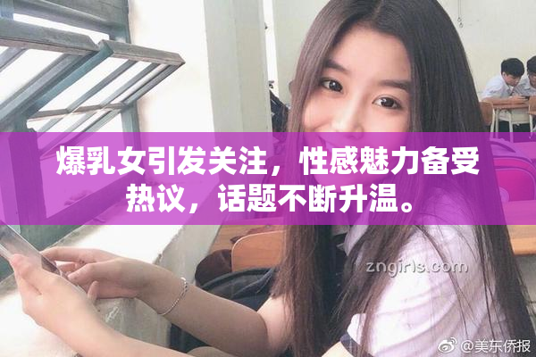 爆乳女引发关注，性感魅力备受热议，话题不断升温。