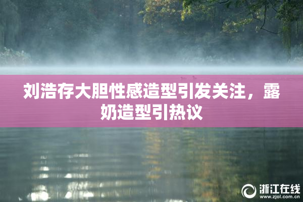 刘浩存大胆性感造型引发关注，露奶造型引热议