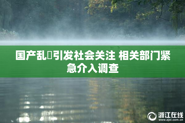 国产乱婬引发社会关注 相关部门紧急介入调查