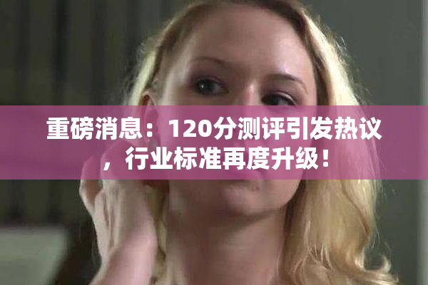 重磅消息：120分测评引发热议，行业标准再度升级！