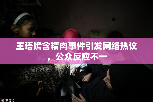 王语嫣含精肉事件引发网络热议，公众反应不一