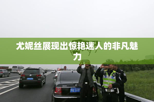 尤妮丝展现出惊艳迷人的非凡魅力