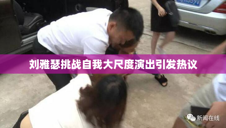 刘雅瑟挑战自我大尺度演出引发热议