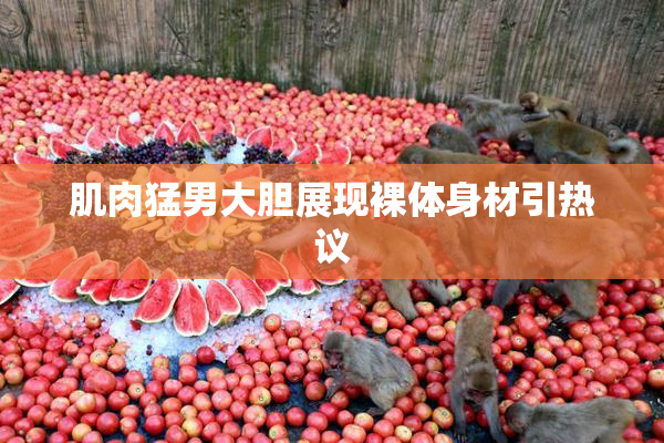 肌肉猛男大胆展现裸体身材引热议