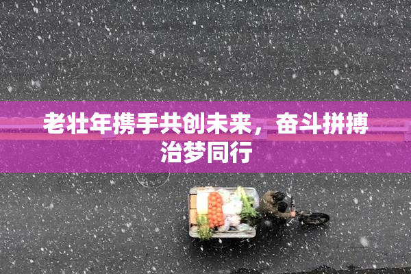 老壮年携手共创未来，奋斗拼搏治梦同行