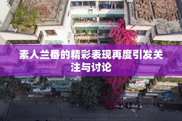 素人兰番的精彩表现再度引发关注与讨论