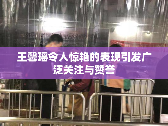 王馨瑶令人惊艳的表现引发广泛关注与赞誉