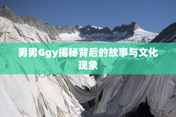 男男Ggy揭秘背后的故事与文化现象