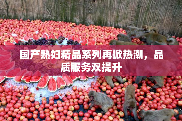 国产熟妇精品系列再掀热潮，品质服务双提升