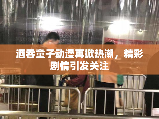 酒吞童子动漫再掀热潮，精彩剧情引发关注