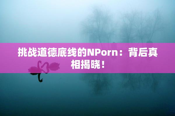 挑战道德底线的ΝPorn：背后真相揭晓！