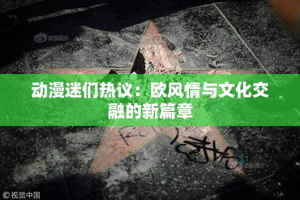 动漫迷们热议：欧风情与文化交融的新篇章