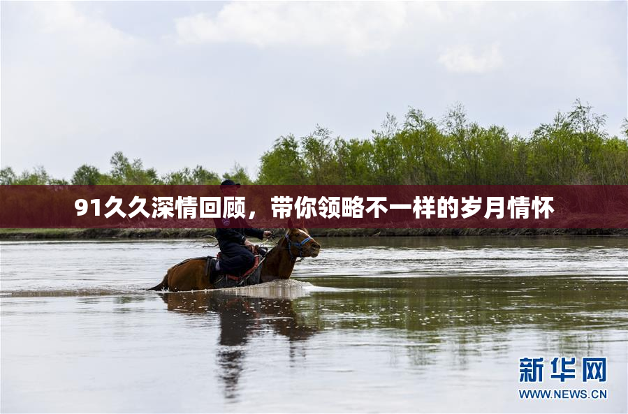 91久久深情回顾，带你领略不一样的岁月情怀