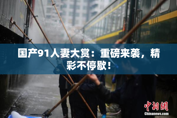 国产91人妻大赏：重磅来袭，精彩不停歇！