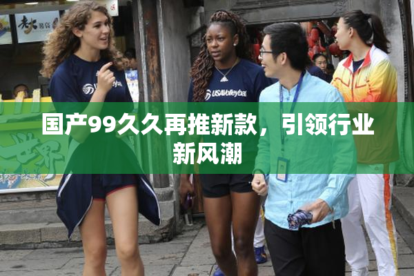 国产99久久再推新款，引领行业新风潮
