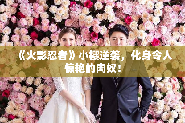 《火影忍者》小樱逆袭，化身令人惊艳的肉奴！