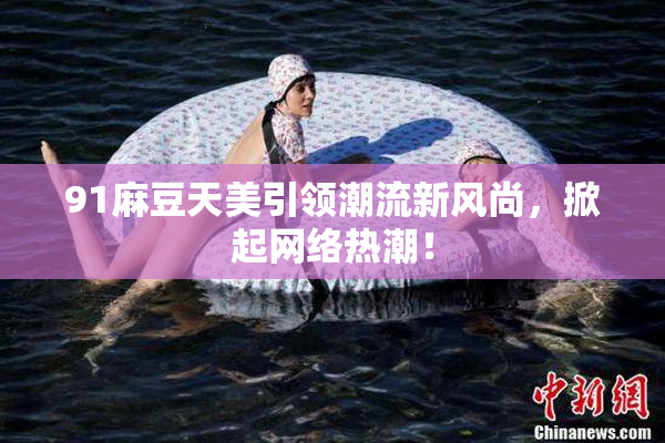 91麻豆天美引领潮流新风尚，掀起网络热潮！