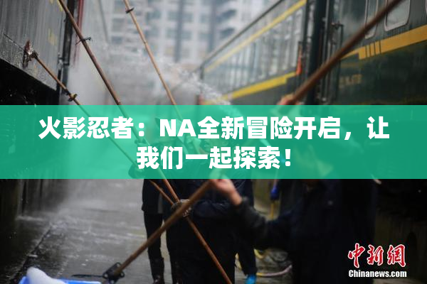 火影忍者：NA全新冒险开启，让我们一起探索！