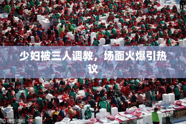 少妇被三人调教，场面火爆引热议