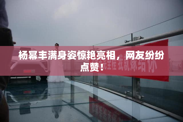 杨幂丰满身姿惊艳亮相，网友纷纷点赞！