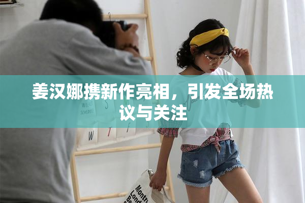 姜汉娜携新作亮相，引发全场热议与关注