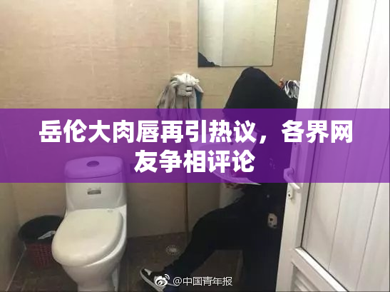 岳伦大肉唇再引热议，各界网友争相评论