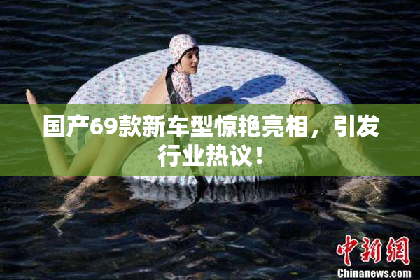 国产69款新车型惊艳亮相，引发行业热议！