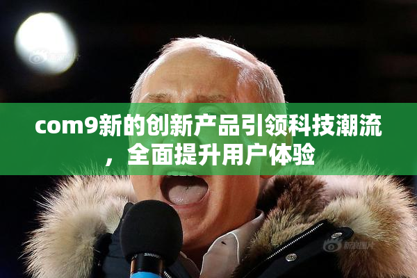 com9新的创新产品引领科技潮流，全面提升用户体验