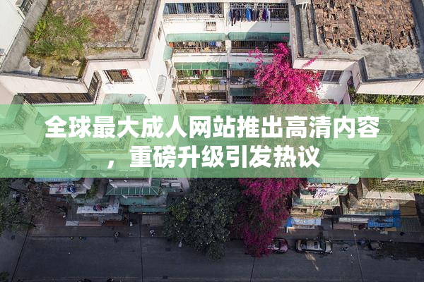 全球最大成人网站推出高清内容，重磅升级引发热议