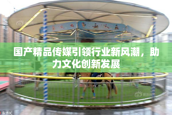 国产精品传媒引领行业新风潮，助力文化创新发展