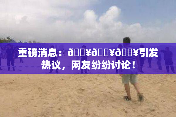 重磅消息：🔥🔥🔥引发热议，网友纷纷讨论！