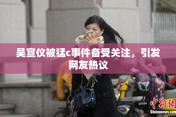 吴宣仪被猛c事件备受关注，引发网友热议