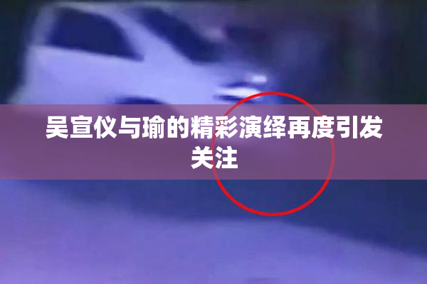 吴宣仪与瑜的精彩演绎再度引发关注