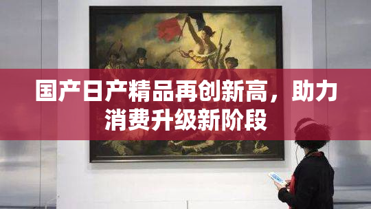 国产日产精品再创新高，助力消费升级新阶段