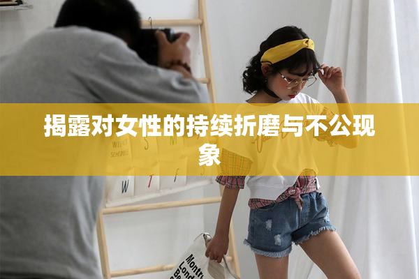揭露对女性的持续折磨与不公现象