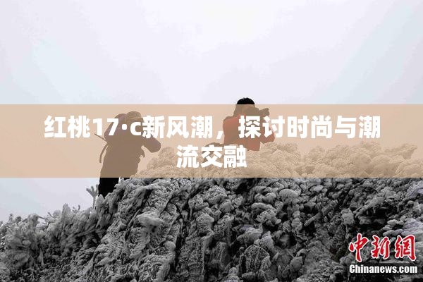 红桃17·c新风潮，探讨时尚与潮流交融