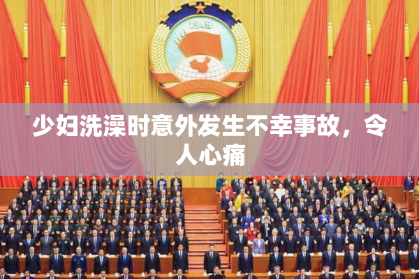 少妇洗澡时意外发生不幸事故，令人心痛
