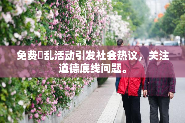 免费婬乱活动引发社会热议，关注道德底线问题。