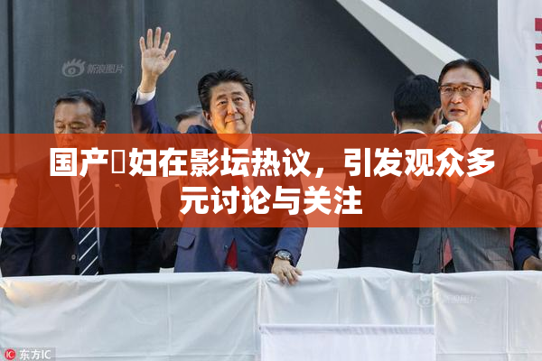 国产婬妇在影坛热议，引发观众多元讨论与关注