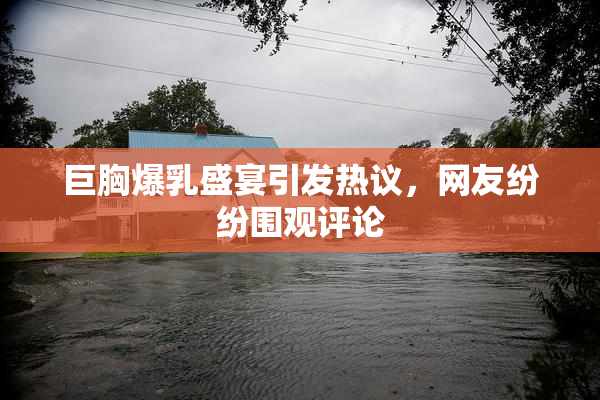 巨胸爆乳盛宴引发热议，网友纷纷围观评论