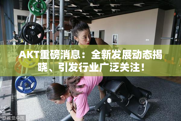 AKT重磅消息：全新发展动态揭晓、引发行业广泛关注！