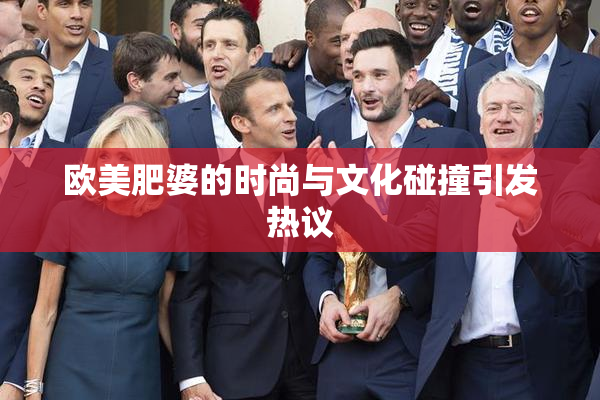 欧美肥婆的时尚与文化碰撞引发热议