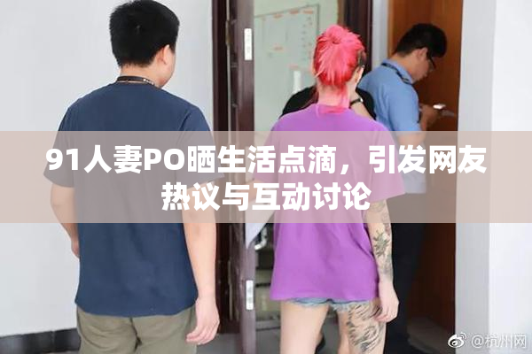 91人妻PO晒生活点滴，引发网友热议与互动讨论