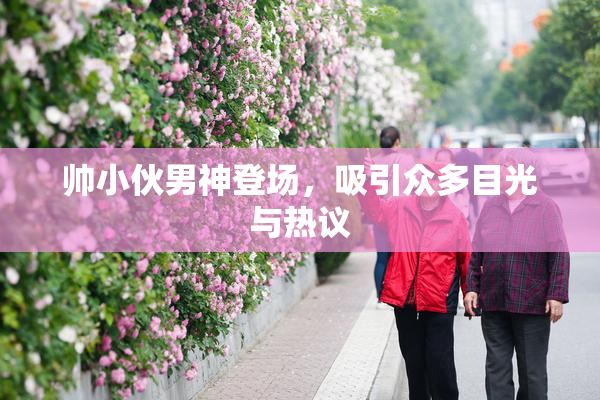帅小伙男神登场，吸引众多目光与热议